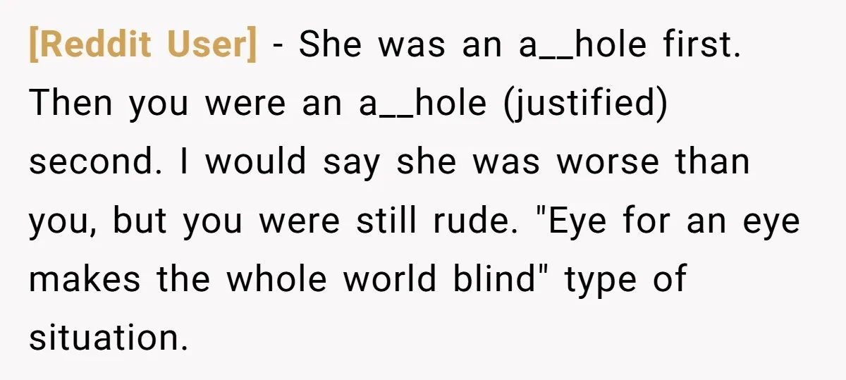[Reddit User] − She was an a__hole first. Then you were an a__hole (justified) second. I would say she was worse than you, but you were still rude. "Eye for...