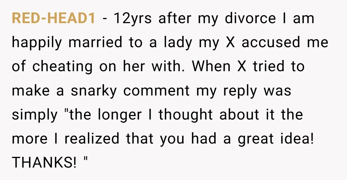 RED-HEAD1 − 12yrs after my divorce I am happily married to a lady my X accused me of cheating on her with. When X tried to make a snarky comment...