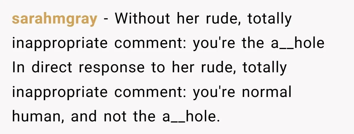 sarahmgray − Without her rude, totally inappropriate comment: you're the a__hole In direct response to her rude, totally inappropriate comment: you're normal human, and not the a__hole.