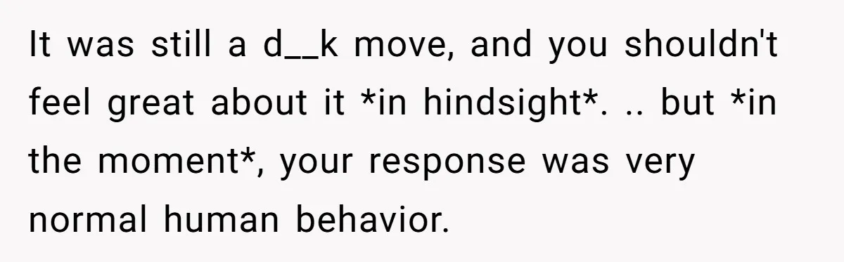 It was still a d__k move, and you shouldn't feel great about it *in hindsight*. .. but *in the moment*, your response was very normal human behavior.
