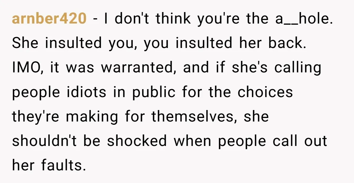 arnber420 − I don't think you're the a__hole. She insulted you, you insulted her back. IMO, it was warranted, and if she's calling people idiots in public for the choices...