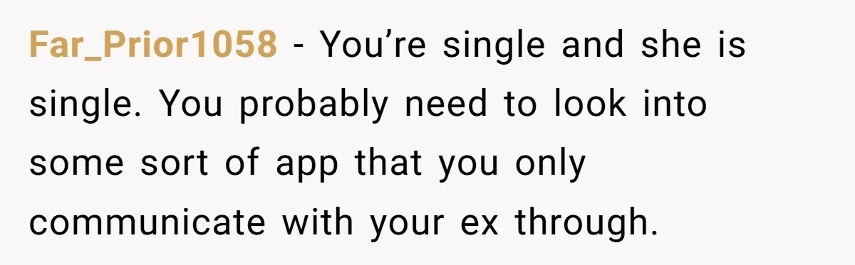 Far_Prior1058 − You’re single and she is single. You probably need to look into some sort of app that you only communicate with your ex through.