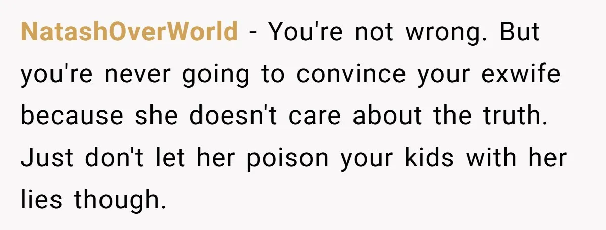 NatashOverWorld − You're not wrong. But you're never going to convince your exwife because she doesn't care about the truth. Just don't let her poison your kids with her lies...