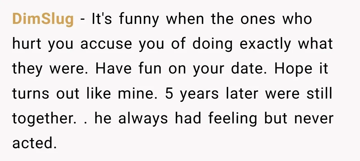 DimSlug − It's funny when the ones who hurt you accuse you of doing exactly what they were. Have fun on your date. Hope it turns out like mine. 5...