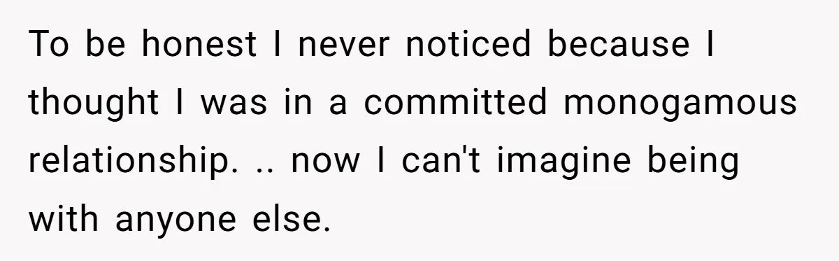 To be honest I never noticed because I thought I was in a committed monogamous relationship. .. now I can't imagine being with anyone else.