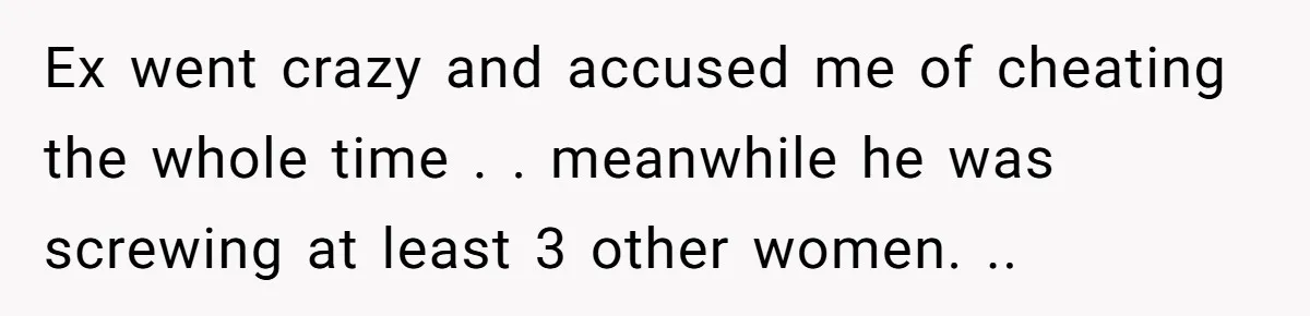 Ex went crazy and accused me of cheating the whole time . . meanwhile he was screwing at least 3 other women. ..