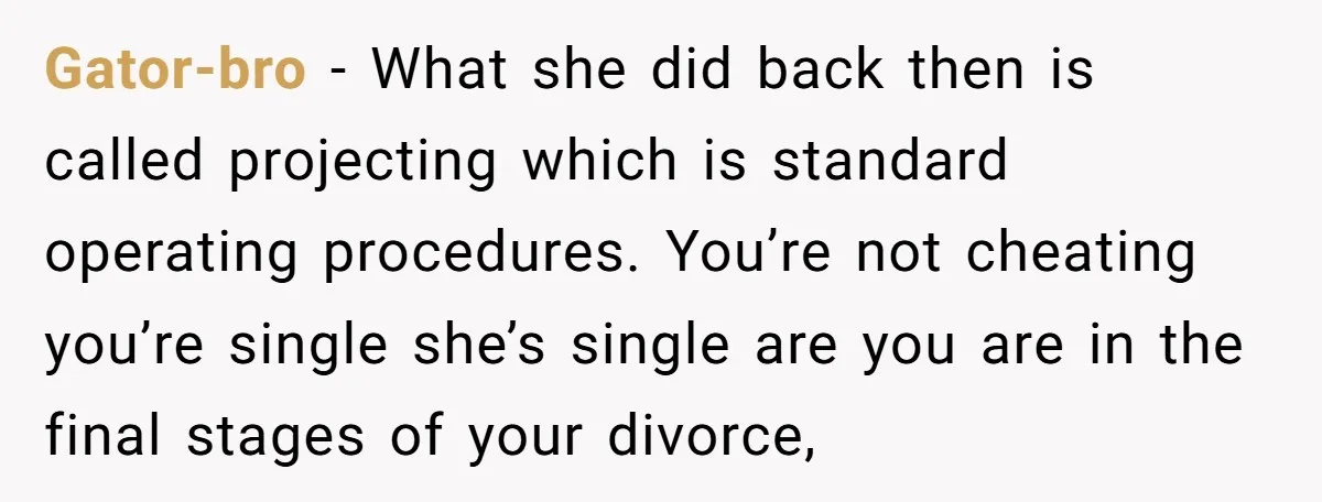 Gator-bro − What she did back then is called projecting which is standard operating procedures. You’re not cheating you’re single she’s single are you are in the final stages of...