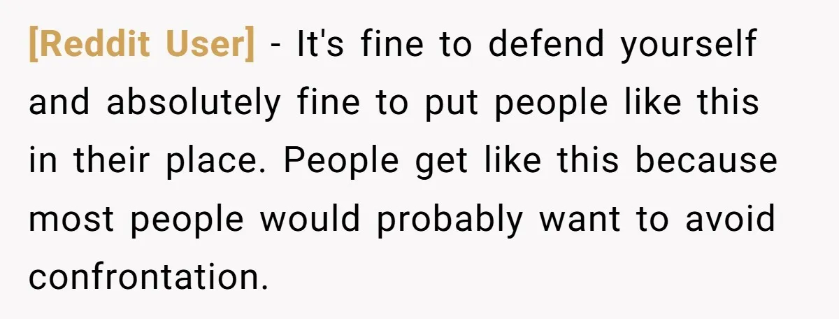 [Reddit User] − It's fine to defend yourself and absolutely fine to put people like this in their place. People get like this because most people would probably want to...