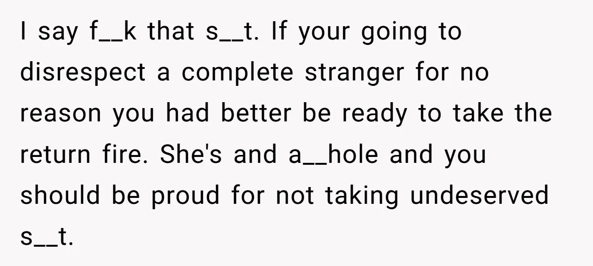 I say f__k that s__t. If your going to disrespect a complete stranger for no reason you had better be ready to take the return fire. She's and a__hole and...