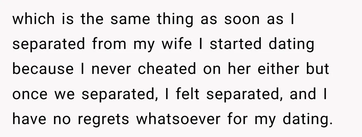 which is the same thing as soon as I separated from my wife I started dating because I never cheated on her either but once we separated, I felt separated,...
