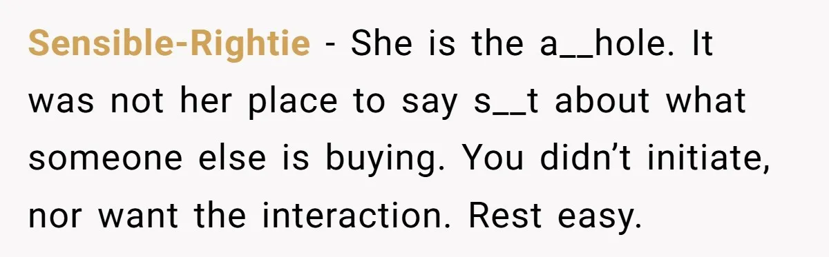 Sensible-Rightie − She is the a__hole. It was not her place to say s__t about what someone else is buying. You didn’t initiate, nor want the interaction. Rest easy.