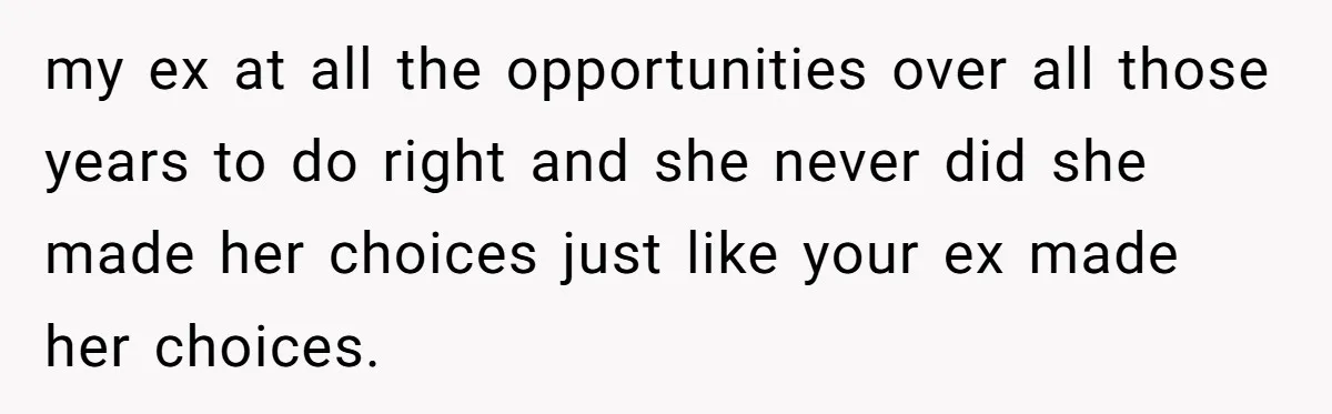 my ex at all the opportunities over all those years to do right and she never did she made her choices just like your ex made her choices.