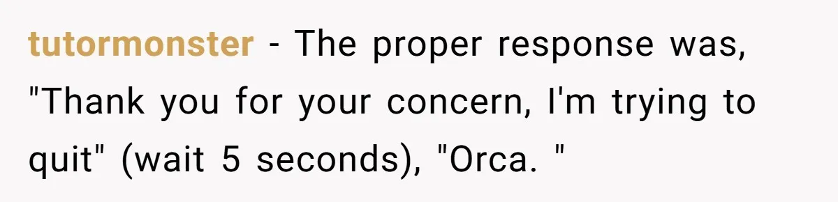 tutormonster − The proper response was, "Thank you for your concern, I'm trying to quit" (wait 5 seconds), "Orca. "