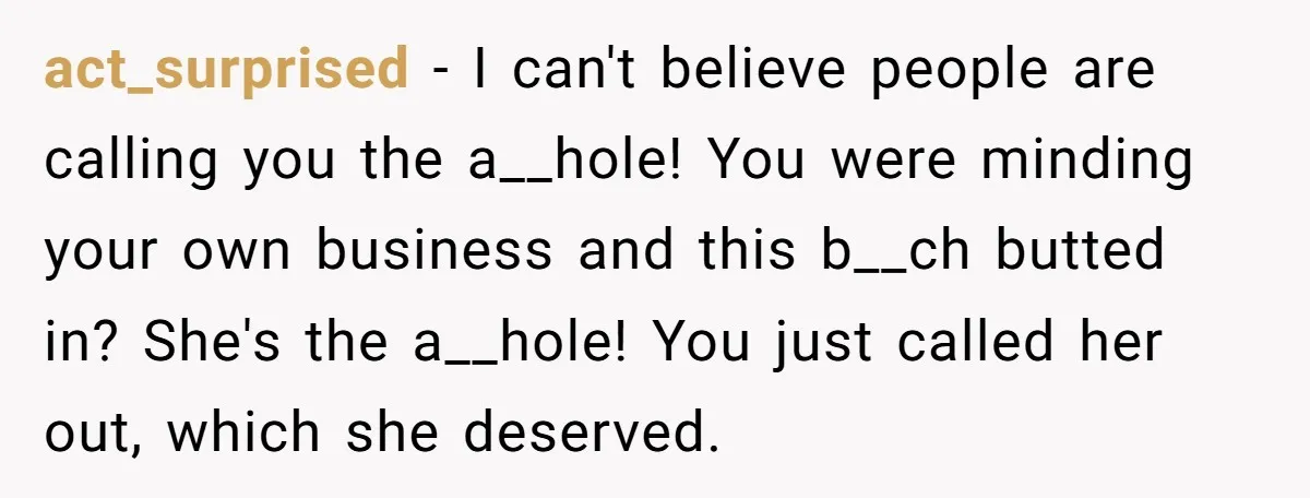act_surprised − I can't believe people are calling you the a__hole! You were minding your own business and this b__ch butted in? She's the a__hole! You just called her out,...