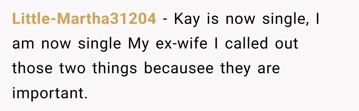 Little-Martha31204 − Kay is now single, I am now single My ex-wife I called out those two things becausee they are important.