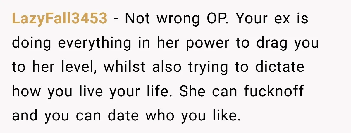 LazyFall3453 − Not wrong OP. Your ex is doing everything in her power to drag you to her level, whilst also trying to dictate how you live your life. She...