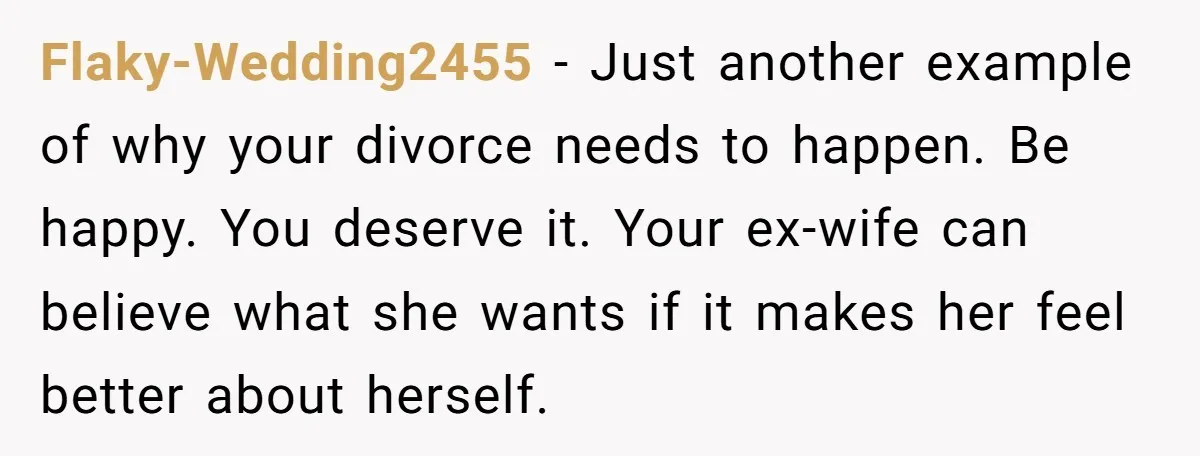 Flaky-Wedding2455 − Just another example of why your divorce needs to happen. Be happy. You deserve it. Your ex-wife can believe what she wants if it makes her feel better...