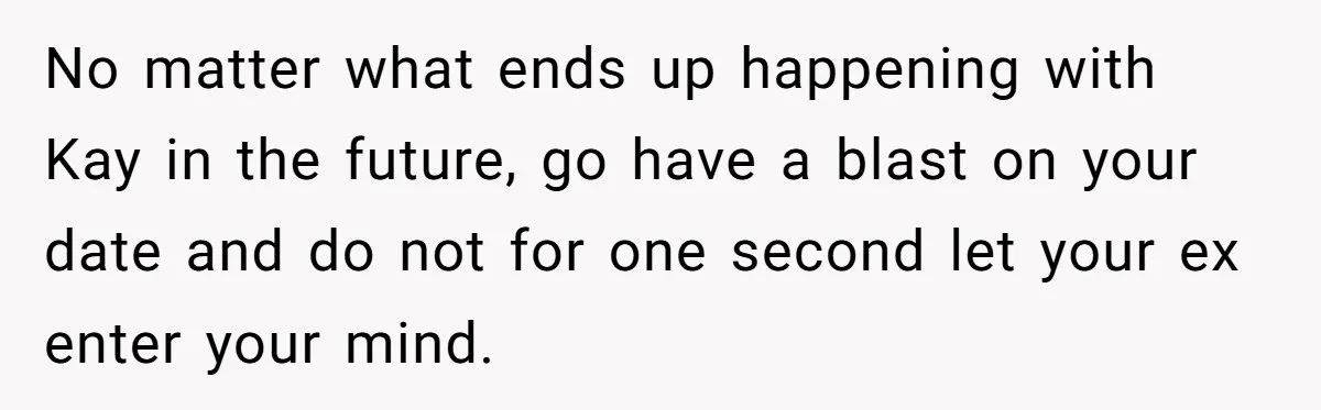 No matter what ends up happening with Kay in the future, go have a blast on your date and do not for one second let your ex enter your mind.