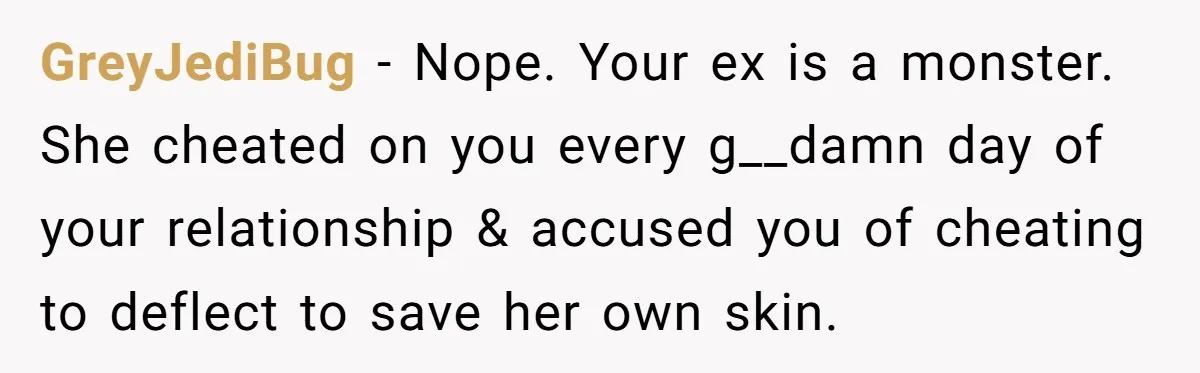 GreyJediBug − Nope. Your ex is a monster. She cheated on you every g__damn day of your relationship & accused you of cheating to deflect to save her own skin.