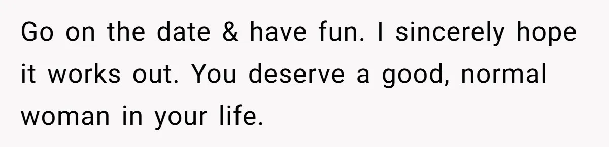 Go on the date & have fun. I sincerely hope it works out. You deserve a good, normal woman in your life.
