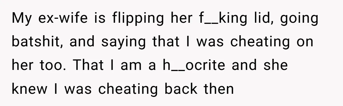My ex-wife is flipping her f__king lid, going batshit, and saying that I was cheating on her too. That I am a h__ocrite and she knew I was cheating back...