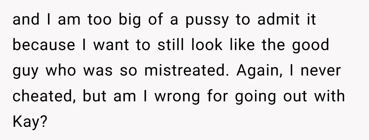 and I am too big of a pussy to admit it because I want to still look like the good guy who was so mistreated. Again, I never cheated, but...