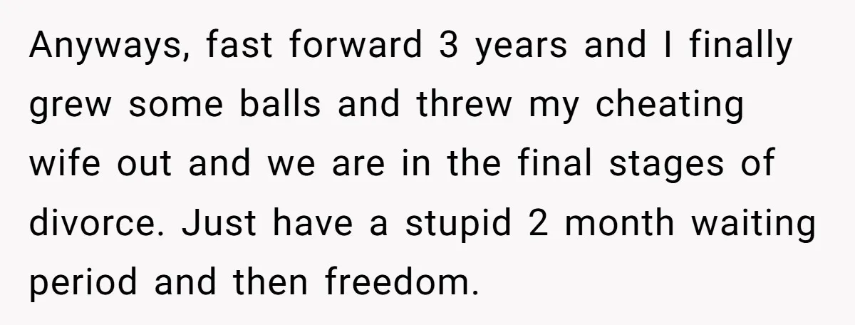 Anyways, fast forward 3 years and I finally grew some balls and threw my cheating wife out and we are in the final stages of divorce. Just have a stupid...