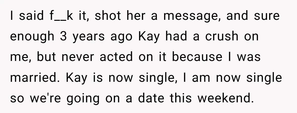 I said f__k it, shot her a message, and sure enough 3 years ago Kay had a crush on me, but never acted on it because I was married. Kay...