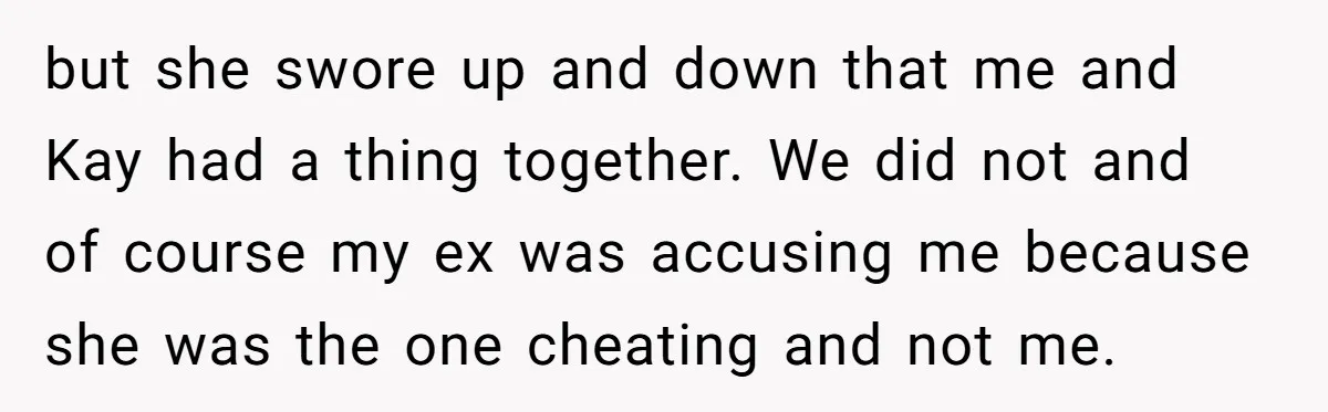 but she swore up and down that me and Kay had a thing together. We did not and of course my ex was accusing me because she was the one...