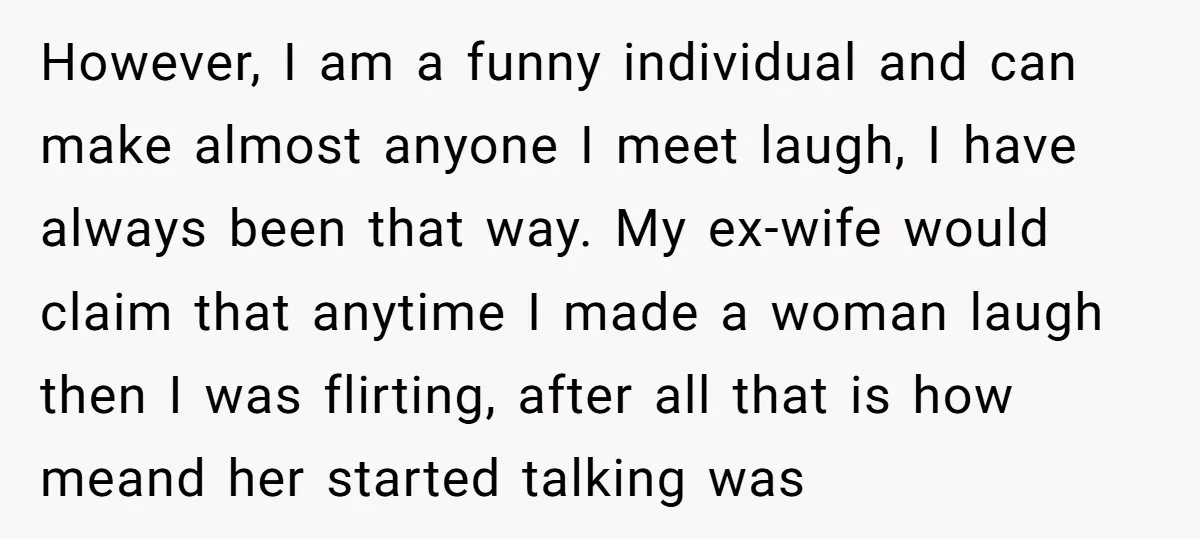 However, I am a funny individual and can make almost anyone I meet laugh, I have always been that way. My ex-wife would claim that anytime I made a woman...