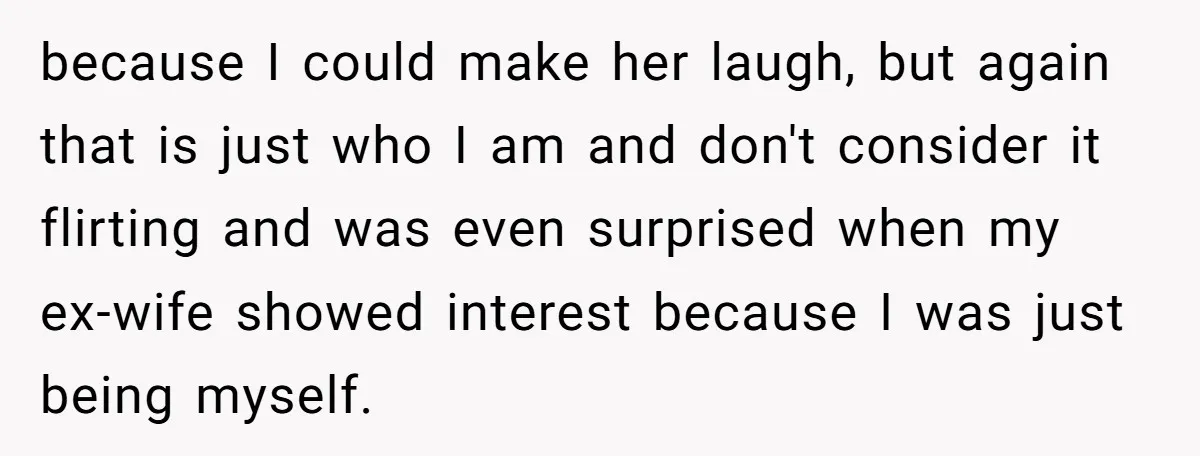 because I could make her laugh, but again that is just who I am and don't consider it flirting and was even surprised when my ex-wife showed interest because I...