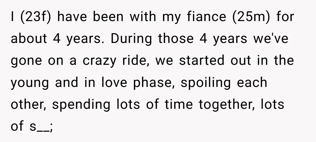 I (23f) have been with my fiance (25m) for about 4 years. During those 4 years we've gone on a crazy ride, we started out in the young and in...