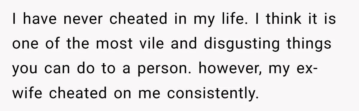 I have never cheated in my life. I think it is one of the most vile and disgusting things you can do to a person. however, my ex-wife cheated on...
