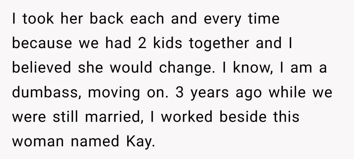 I took her back each and every time because we had 2 kids together and I believed she would change. I know, I am a dumbass, moving on. 3 years...