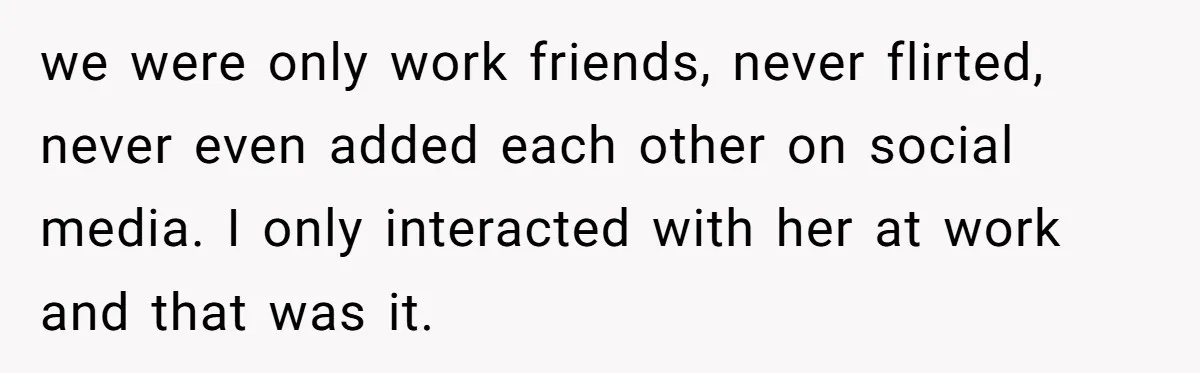 we were only work friends, never flirted, never even added each other on social media. I only interacted with her at work and that was it.