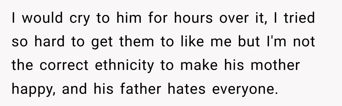 I would cry to him for hours over it, I tried so hard to get them to like me but I'm not the correct ethnicity to make his mother happy,...
