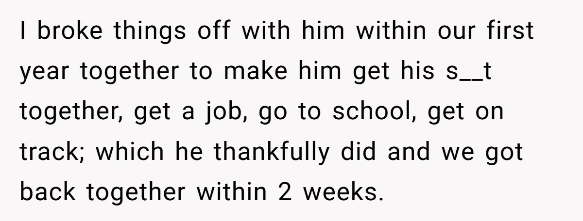 I broke things off with him within our first year together to make him get his s__t together, get a job, go to school, get on track; which he thankfully...
