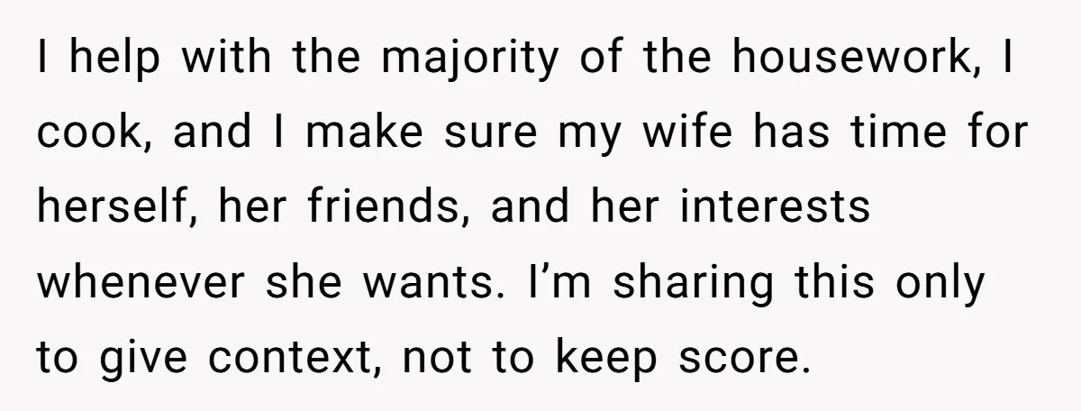 I help with the majority of the housework, I cook, and I make sure my wife has time for herself, her friends, and her interests whenever she wants. I’m sharing...