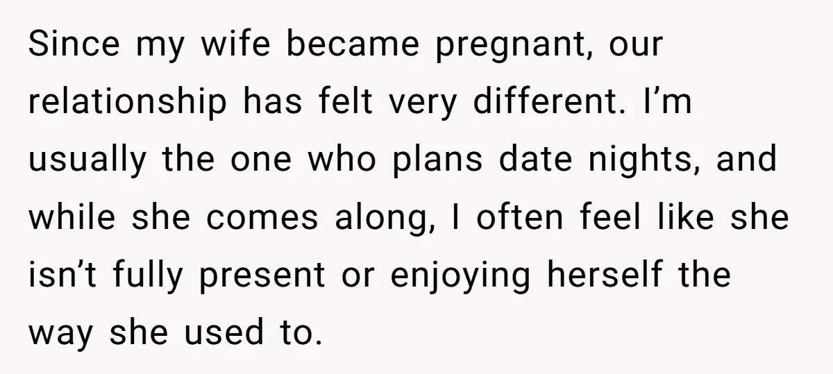 Since my wife became pregnant, our relationship has felt very different. I’m usually the one who plans date nights, and while she comes along, I often feel like she isn’t...