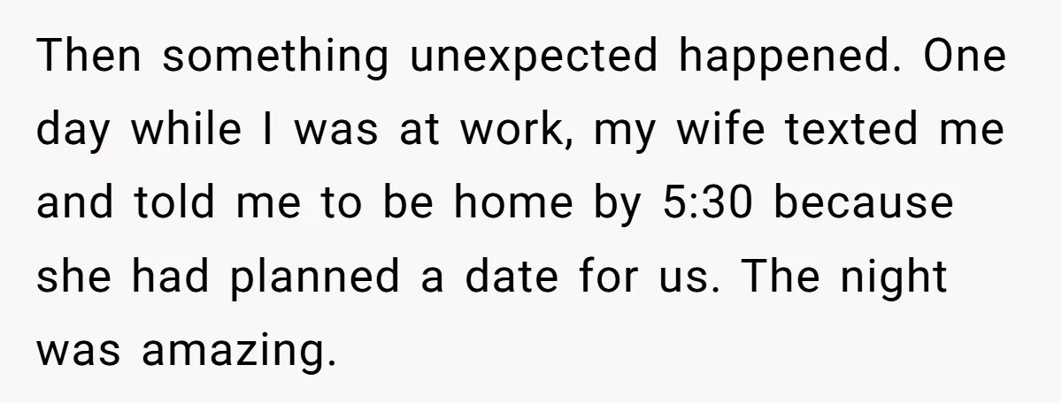 Then something unexpected happened. One day while I was at work, my wife texted me and told me to be home by 5:30 because she had planned a date for...