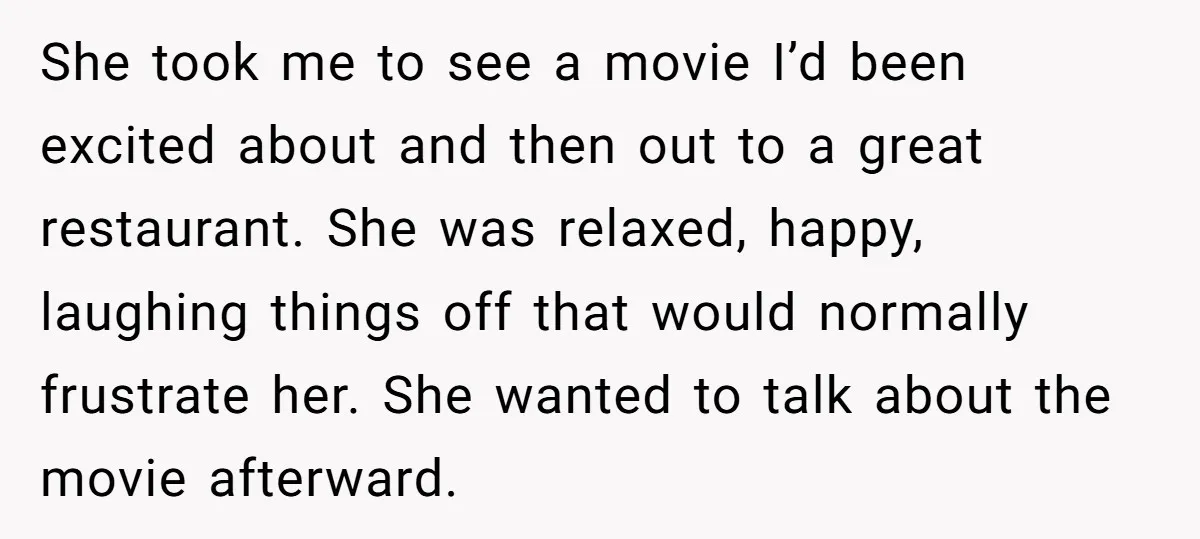 She took me to see a movie I’d been excited about and then out to a great restaurant. She was relaxed, happy, laughing things off that would normally frustrate her....