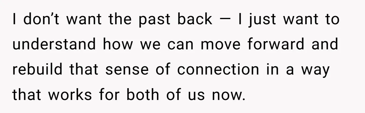 I don’t want the past back — I just want to understand how we can move forward and rebuild that sense of connection in a way that works for both...