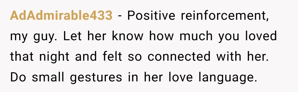 AdAdmirable433 − Positive reinforcement, my guy. Let her know how much you loved that night and felt so connected with her. Do small gestures in her love language.