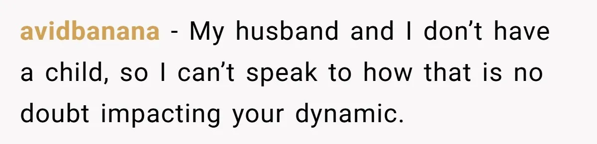 avidbanana − My husband and I don’t have a child, so I can’t speak to how that is no doubt impacting your dynamic.
