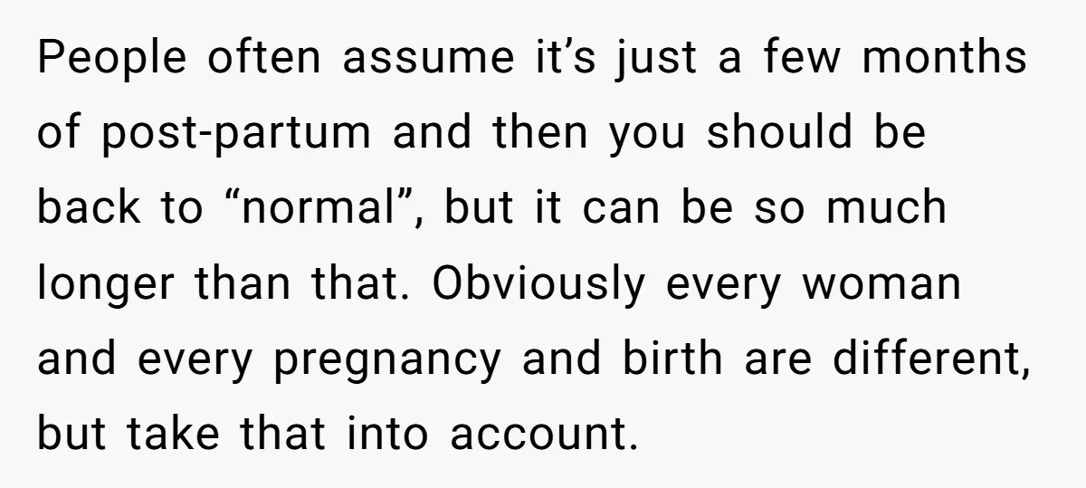 People often assume it’s just a few months of post-partum and then you should be back to “normal”, but it can be so much longer than that. Obviously every woman...
