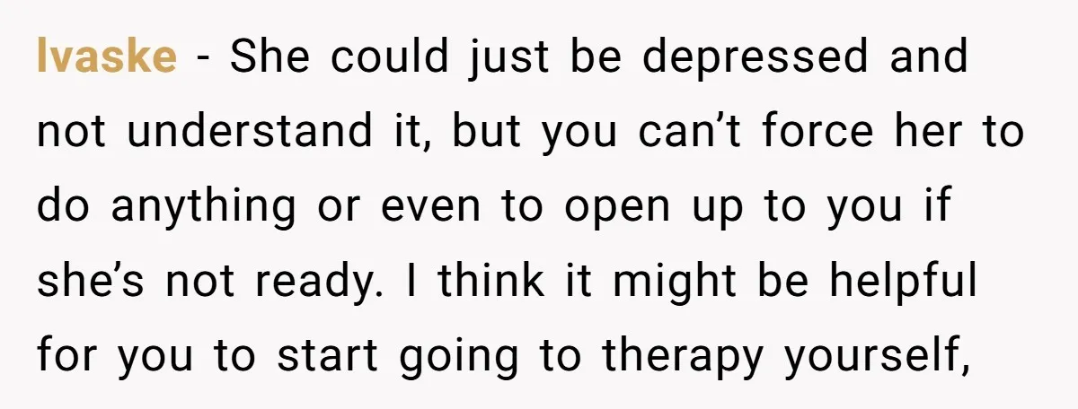 lvaske − She could just be depressed and not understand it, but you can’t force her to do anything or even to open up to you if she’s not ready....