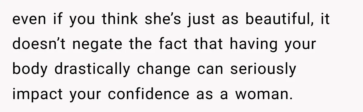 even if you think she’s just as beautiful, it doesn’t negate the fact that having your body drastically change can seriously impact your confidence as a woman.