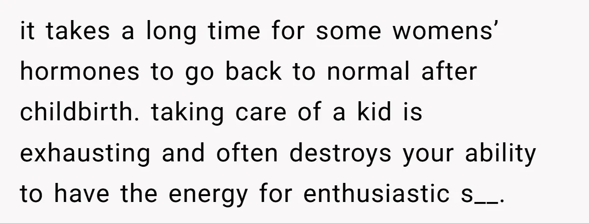 it takes a long time for some womens’ hormones to go back to normal after childbirth. taking care of a kid is exhausting and often destroys your ability to have...