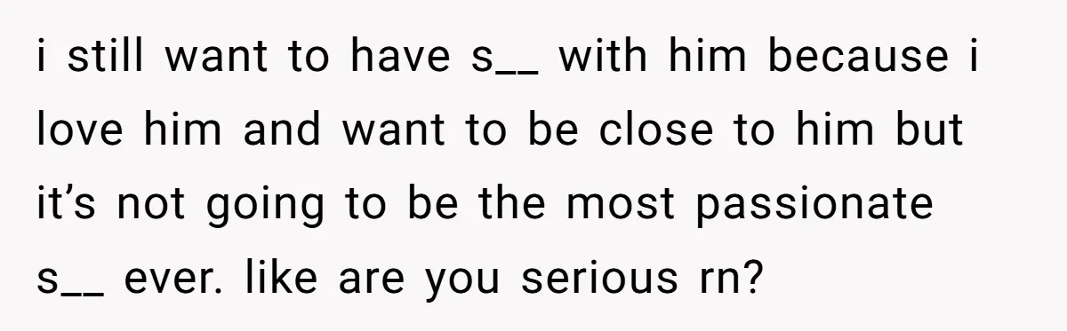 i still want to have s__ with him because i love him and want to be close to him but it’s not going to be the most passionate s__ ever....