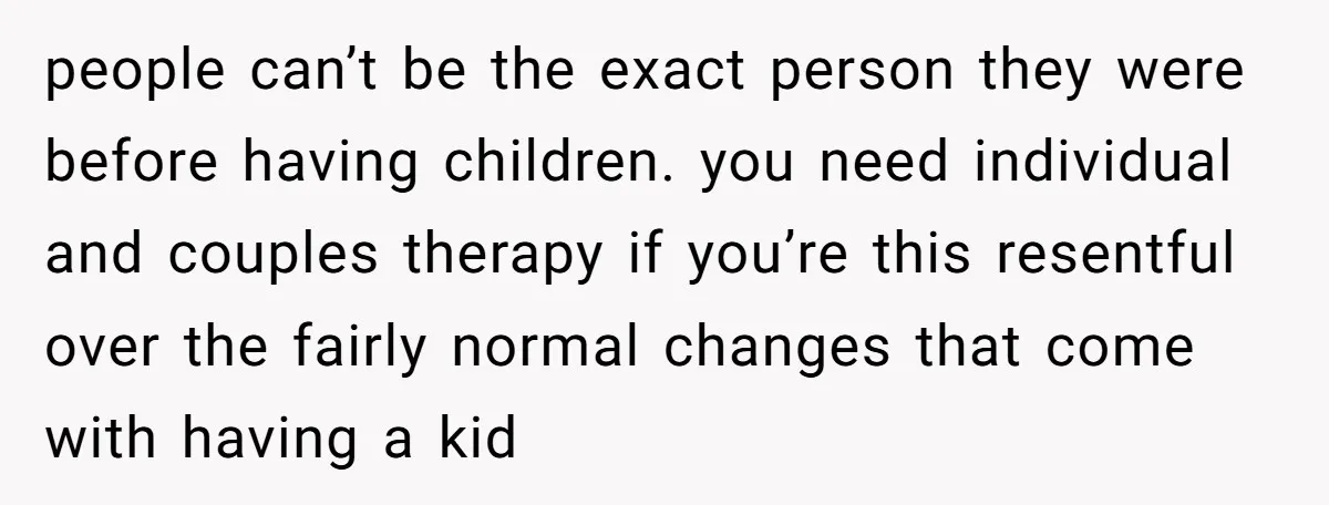 people can’t be the exact person they were before having children. you need individual and couples therapy if you’re this resentful over the fairly normal changes that come with having...